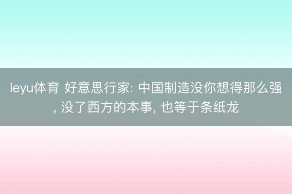 leyu体育 好意思行家: 中国制造没你想得那么强， 没了西方的本事， 也等于条纸龙