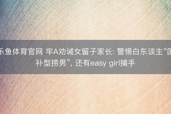 乐鱼体育官网 牢A劝诫女留子家长: 警惕白东谈主“国补型捞男”， 还有easy girl捕手