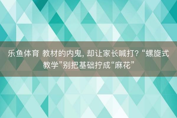 乐鱼体育 教材的内鬼， 却让家长喊打? “螺旋式教学”别把基础拧成“麻花”