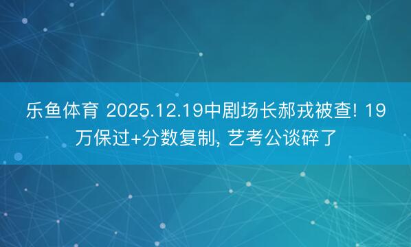 乐鱼体育 2025.12.19中剧场长郝戎被查! 19万保过+分数复制， 艺考公谈碎了