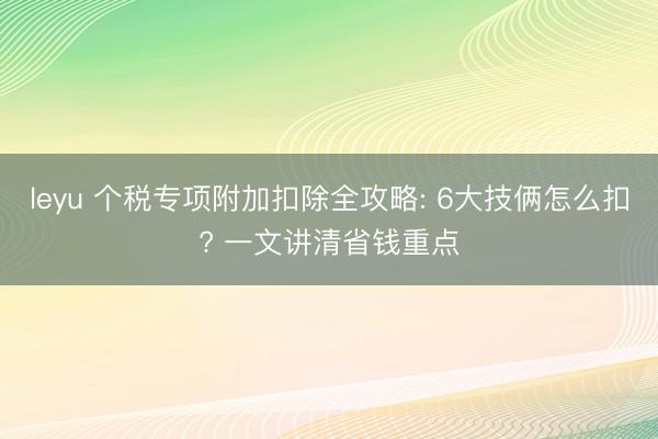 leyu 个税专项附加扣除全攻略: 6大技俩怎么扣? 一文讲清省钱重点