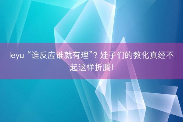 leyu “谁反应谁就有理”? 娃子们的教化真经不起这样折腾!