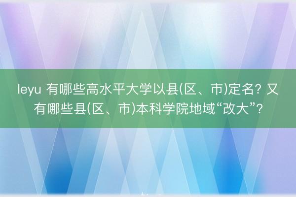 leyu 有哪些高水平大学以县(区、市)定名? 又有哪些县(区、市)本科学院地域“改大”?