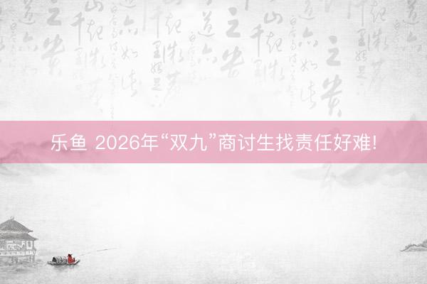 乐鱼 2026年“双九”商讨生找责任好难!