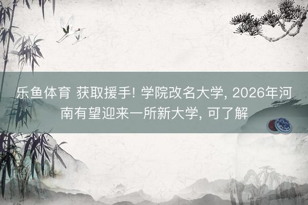 乐鱼体育 获取援手! 学院改名大学, 2026年河南有望迎来一所新大学, 可了解