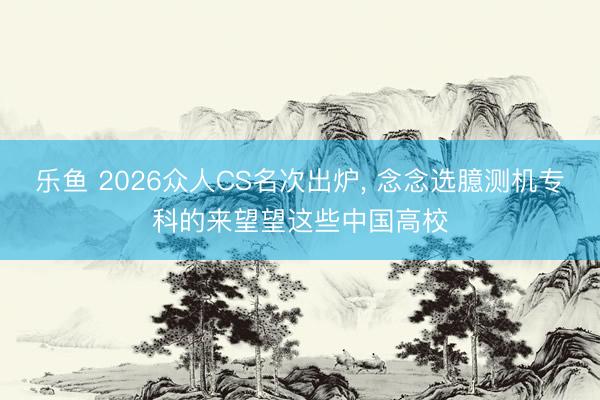 乐鱼 2026众人CS名次出炉, 念念选臆测机专科的来望望这些中国高校
