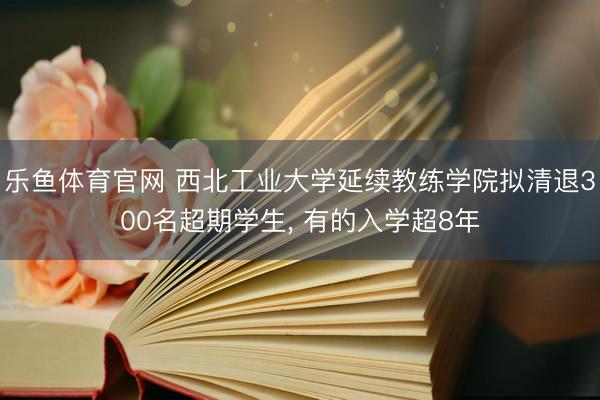 乐鱼体育官网 西北工业大学延续教练学院拟清退300名超期学生, 有的入学超8年