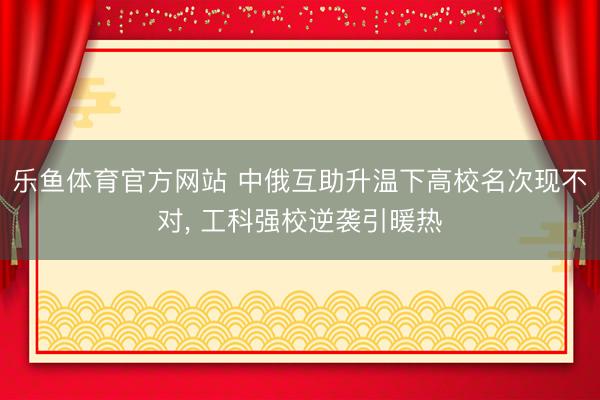 乐鱼体育官方网站 中俄互助升温下高校名次现不对, 工科强校逆袭引暖热