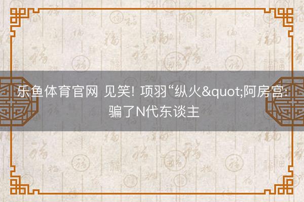 乐鱼体育官网 见笑! 项羽“纵火"阿房宫: 骗了N代东谈主