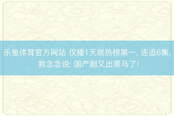乐鱼体育官方网站 仅播1天就热榜第一, 连追6集, 我念念说: 国产剧又出黑马了!