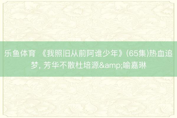 乐鱼体育 《我照旧从前阿谁少年》(65集)热血追梦， 芳华不散杜培源&喻嘉琳