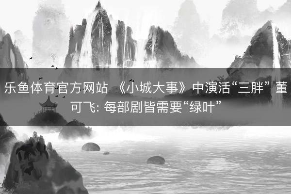 乐鱼体育官方网站 《小城大事》中演活“三胖” 董可飞: 每部剧皆需要“绿叶”