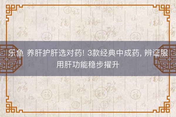 乐鱼 养肝护肝选对药! 3款经典中成药, 辨证服用肝功能稳步擢升