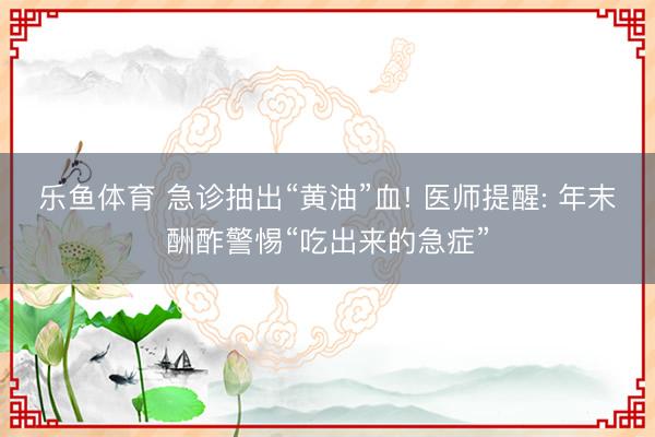 乐鱼体育 急诊抽出“黄油”血! 医师提醒: 年末酬酢警惕“吃出来的急症”