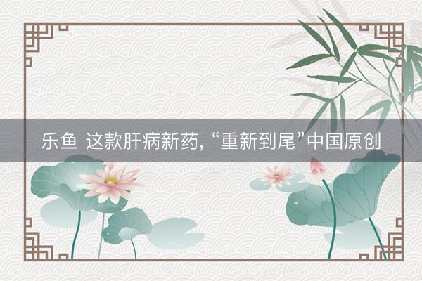 乐鱼 这款肝病新药, “重新到尾”中国原创