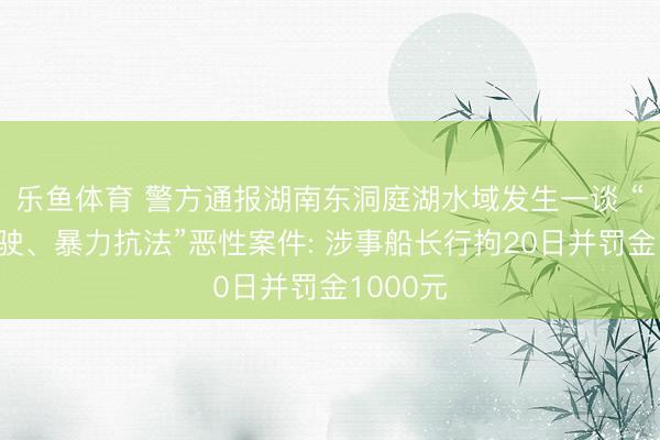 乐鱼体育 警方通报湖南东洞庭湖水域发生一谈 “无证驾驶、暴力抗法”恶性案件: 涉事船长行拘20日并罚金1000元