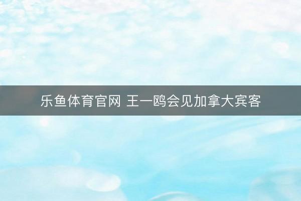 乐鱼体育官网 王一鸥会见加拿大宾客