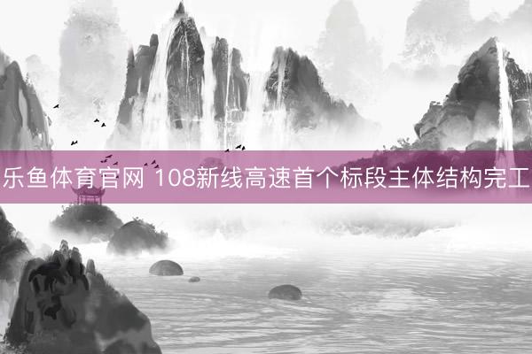 乐鱼体育官网 108新线高速首个标段主体结构完工