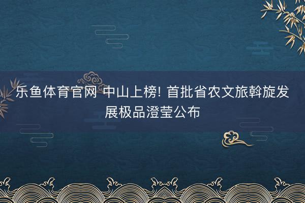 乐鱼体育官网 中山上榜! 首批省农文旅斡旋发展极品澄莹公布