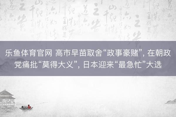 乐鱼体育官网 高市早苗取舍“政事豪赌”, 在朝政党痛批“莫得大义”, 日本迎来“最急忙”大选