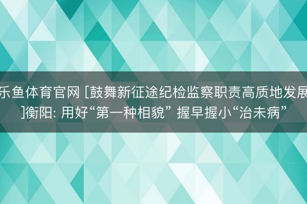 乐鱼体育官网 [鼓舞新征途纪检监察职责高质地发展]衡阳: 用好“第一种相貌” 握早握小“治未病”