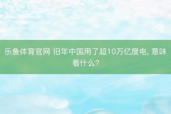 乐鱼体育官网 旧年中国用了超10万亿度电， 意味着什么?
