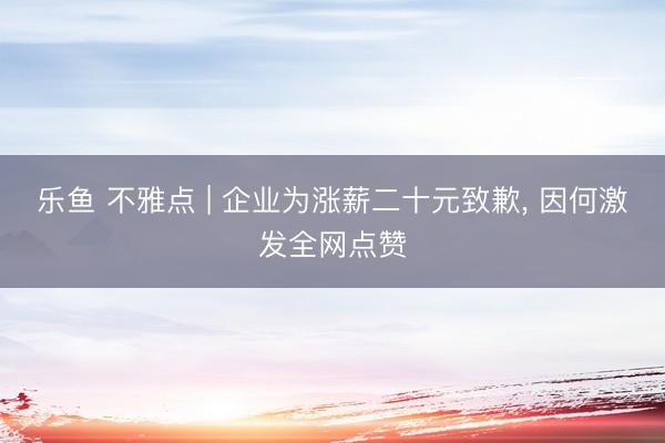 乐鱼 不雅点 | 企业为涨薪二十元致歉， 因何激发全网点赞