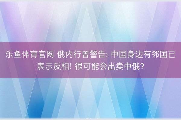 乐鱼体育官网 俄内行曾警告: 中国身边有邻国已表示反相! 很可能会出卖中俄?