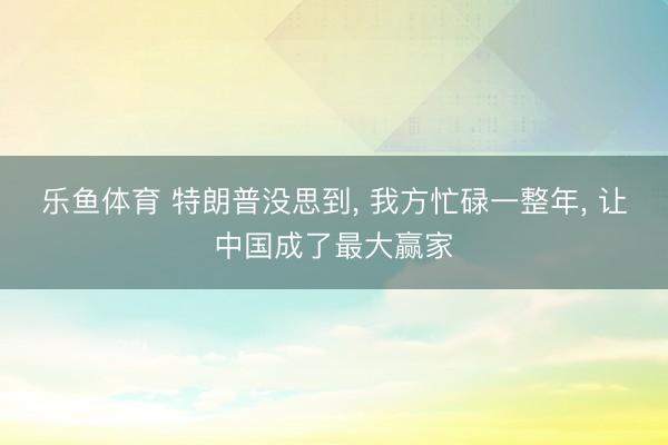 乐鱼体育 特朗普没思到， 我方忙碌一整年， 让中国成了最大赢家