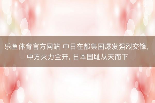 乐鱼体育官方网站 中日在都集国爆发强烈交锋， 中方火力全开， 日本国耻从天而下