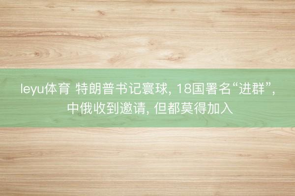 leyu体育 特朗普书记寰球， 18国署名“进群”， 中俄收到邀请， 但都莫得加入
