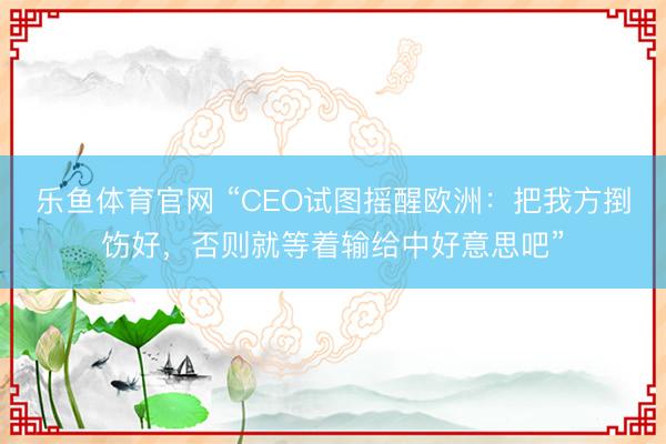 乐鱼体育官网 “CEO试图摇醒欧洲：把我方捯饬好，否则就等着输给中好意思吧”