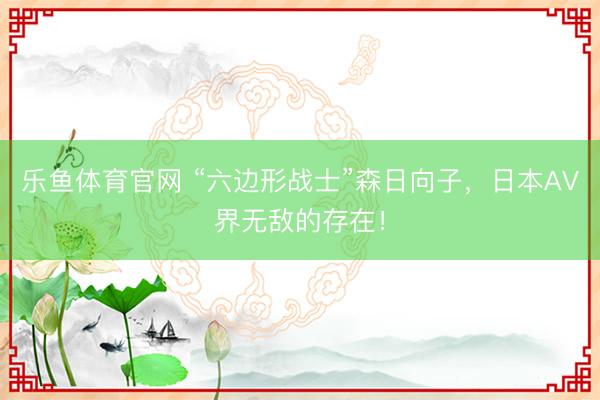 乐鱼体育官网 “六边形战士”森日向子,日本AV界无敌的存在!