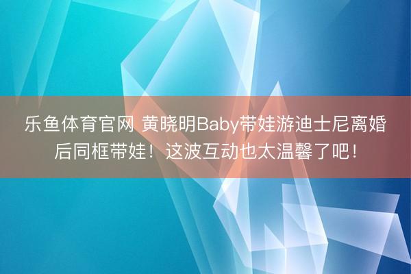 乐鱼体育官网 黄晓明Baby带娃游迪士尼离婚后同框带娃！这波互动也太温馨了吧！