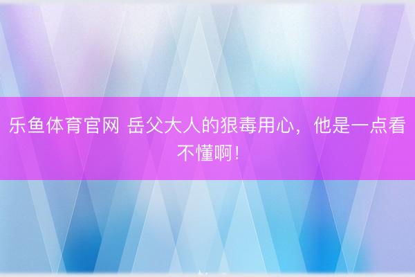 乐鱼体育官网 岳父大人的狠毒用心，他是一点看不懂啊！