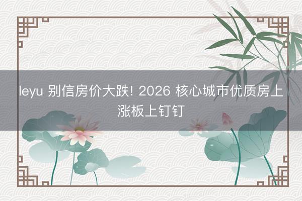 leyu 别信房价大跌! 2026 核心城市优质房上涨板上钉钉
