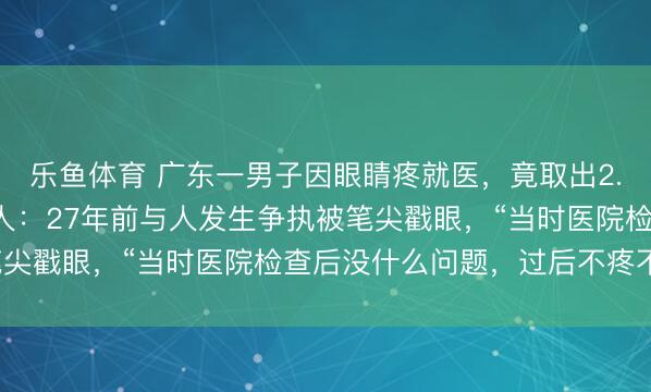乐鱼体育 广东一男子因眼睛疼就医，竟取出2.5厘米圆珠笔头！当事人：27年前与人发生争执被笔尖戳眼，“当时医院检查后没什么问题，过后不疼不痒”