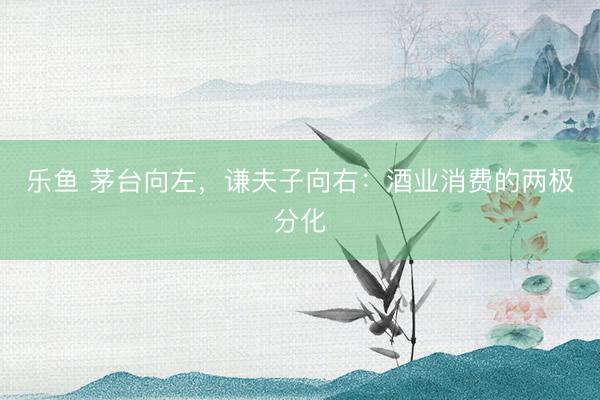 乐鱼 茅台向左,谦夫子向右:酒业消费的两极分化