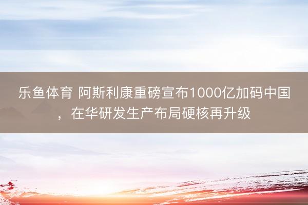 乐鱼体育 阿斯利康重磅宣布1000亿加码中国，在华研发生产布局硬核再升级
