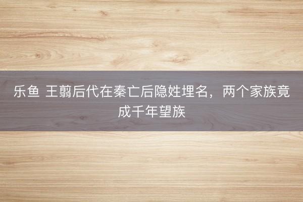 乐鱼 王翦后代在秦亡后隐姓埋名，两个家族竟成千年望族