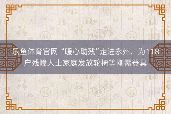 乐鱼体育官网 “暖心助残”走进永州，为118户残障人士家庭发放轮椅等刚需器具