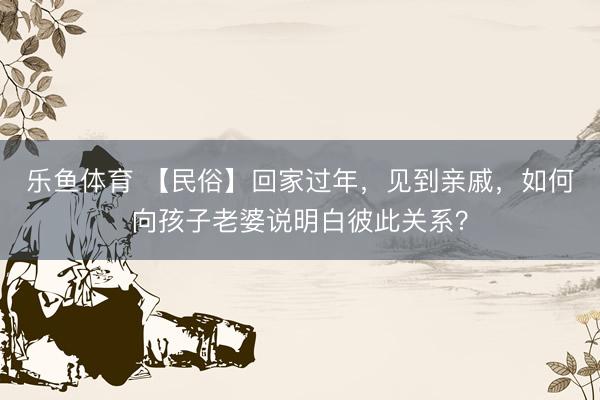 乐鱼体育 【民俗】回家过年，见到亲戚，如何向孩子老婆说明白彼此关系？
