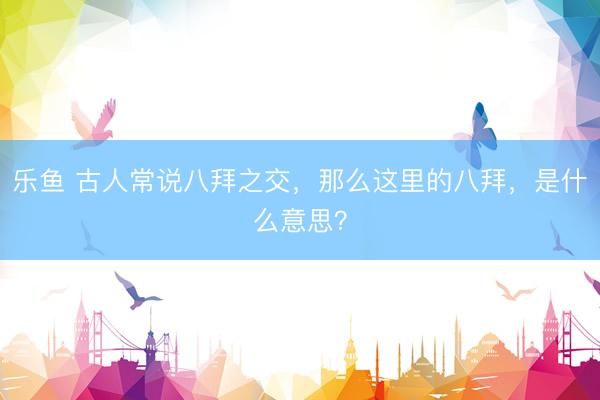 乐鱼 古人常说八拜之交，那么这里的八拜，是什么意思？