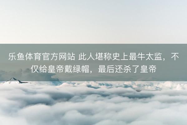 乐鱼体育官方网站 此人堪称史上最牛太监，不仅给皇帝戴绿帽，最后还杀了皇帝