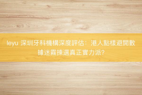 leyu 深圳牙科機構深度評估：港人點樣避開數據迷霧揀選真正實力派？