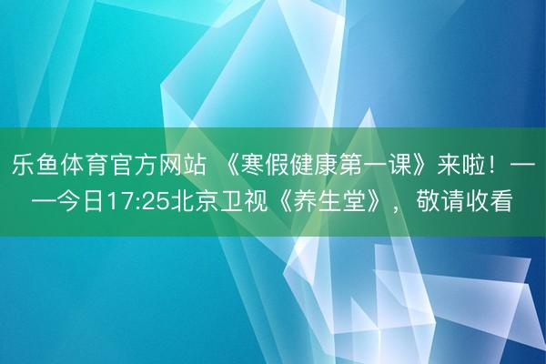 乐鱼体育官方网站 《寒假健康第一课》来啦！——今日17:25北京卫视《养生堂》，敬请收看