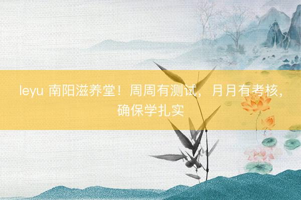 leyu 南阳滋养堂！周周有测试，月月有考核，确保学扎实