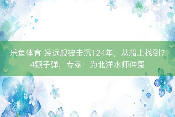 乐鱼体育 经远舰被击沉124年，从船上找到74颗子弹，专家：为北洋水师伸冤