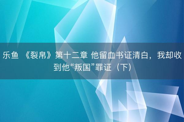 乐鱼 《裂帛》第十二章 他留血书证清白，我却收到他“叛国”罪证（下）