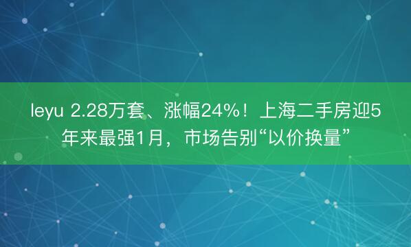 leyu 2.28万套、涨幅24%！上海二手房迎5年来最强1月，市场告别“以价换量”